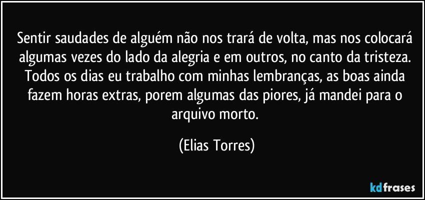 Sentir saudades de alguém não nos trará de volta, mas nos colocará algumas vezes do lado da alegria e em outros, no canto da tristeza. Todos os dias eu trabalho com minhas lembranças, as boas ainda fazem horas extras, porem algumas das piores, já mandei para o arquivo morto. (Elias Torres)