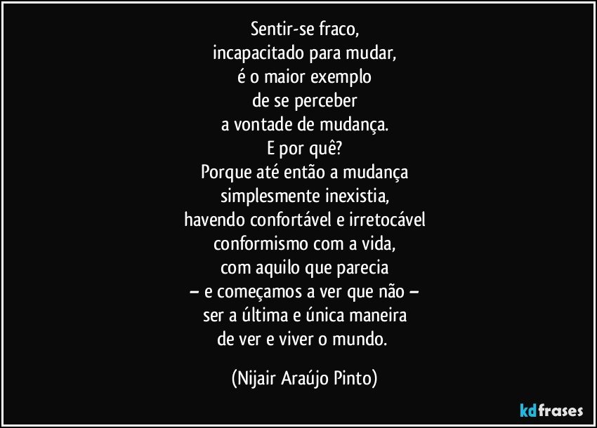 Sentir-se fraco,
incapacitado para mudar,
é o maior exemplo
de se perceber
a vontade de mudança.
E por quê?
Porque até então a mudança
simplesmente inexistia,
havendo confortável e irretocável
conformismo com a vida,
com aquilo que parecia
– e começamos a ver que não –
ser a última e única maneira
de ver e viver o mundo. (Nijair Araújo Pinto)