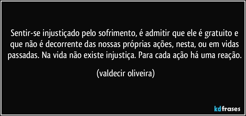 Sentir-se injustiçado pelo sofrimento, é admitir que ele é gratuito e que não é decorrente das nossas próprias ações, nesta, ou em vidas passadas. Na vida não existe injustiça. Para cada ação há uma reação. (valdecir oliveira)