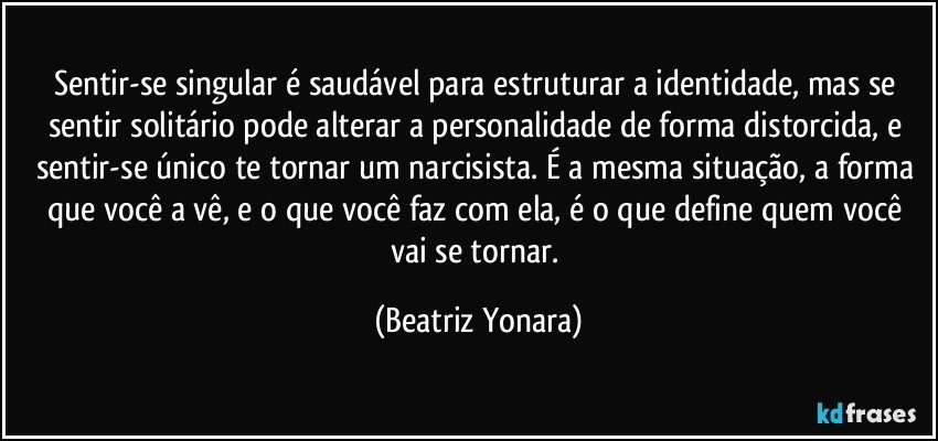 Sentir-se singular é saudável para estruturar a identidade, mas se sentir solitário pode alterar a personalidade de forma distorcida, e sentir-se único te tornar um narcisista. É a mesma situação, a forma que você a vê, e o que você faz com ela, é o que define quem você vai se tornar. (Beatriz Yonara)