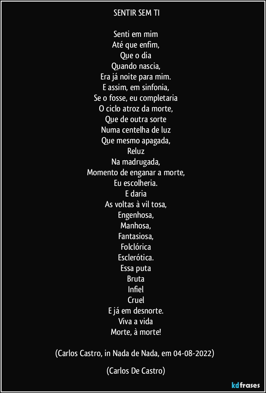 ⁠SENTIR SEM TI

Senti em mim
Até que enfim,
Que o dia
Quando nascia,
Era já noite para mim.
E assim, em sinfonia,
Se o fosse, eu completaria
O ciclo atroz da morte,
Que de outra sorte
Numa centelha de luz
Que mesmo apagada,
Reluz
Na madrugada,
Momento de enganar a morte,
Eu escolheria.
E daria
As voltas à vil tosa,
Engenhosa,
Manhosa,
Fantasiosa,
Folclórica
Esclerótica.
Essa puta
Bruta
Infiel
Cruel
E já em desnorte.
Viva a vida
Morte, à morte!

(Carlos Castro, in Nada de Nada, em 04-08-2022) (Carlos De Castro)