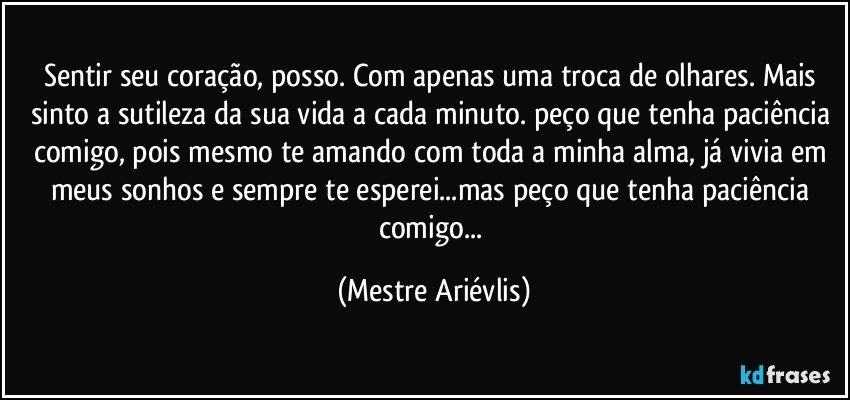 Sentir seu coração, posso. Com apenas uma troca de olhares. Mais sinto a sutileza da sua vida a cada minuto. peço que tenha paciência comigo, pois mesmo te amando com toda a minha alma, já vivia em meus sonhos e sempre te esperei...mas peço que tenha paciência comigo... (Mestre Ariévlis)