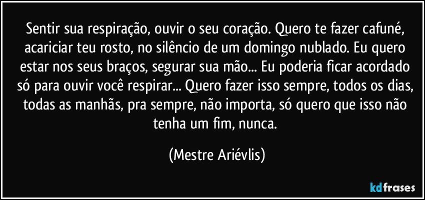 Sentir sua respiração, ouvir o seu coração. Quero te fazer cafuné, acariciar teu rosto, no silêncio de um domingo nublado. Eu quero estar nos seus braços, segurar sua mão... Eu poderia ficar acordado só para ouvir você respirar...  Quero fazer isso sempre, todos os dias, todas as manhãs, pra sempre, não importa, só quero que isso não tenha um fim, nunca. (Mestre Ariévlis)