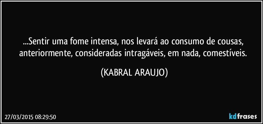 ...Sentir uma fome intensa, nos levará ao consumo de cousas, anteriormente, consideradas intragáveis, em nada, comestíveis. (KABRAL ARAUJO)