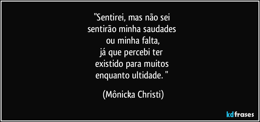 "Sentirei, mas não sei
sentirão minha saudades
ou minha falta,
já que percebi ter
existido para muitos
enquanto ultidade. " (Mônicka Christi)