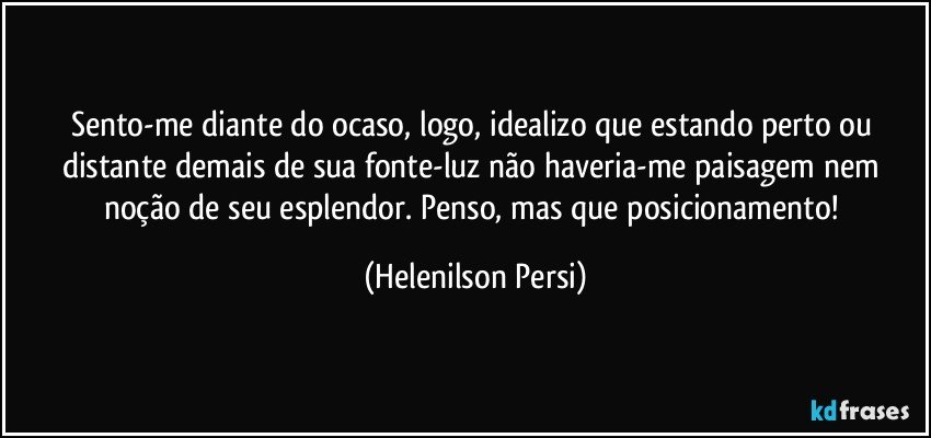 Sento-me diante do ocaso, logo, idealizo que estando perto ou distante demais de sua fonte-luz não haveria-me paisagem nem noção de seu esplendor. Penso, mas que posicionamento! (Helenilson Persi)