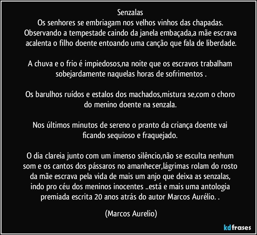 Senzalas 
Os senhores se embriagam nos velhos vinhos das chapadas. Observando a tempestade caindo da janela embaçada,a mãe escrava acalenta o filho doente entoando uma canção que fala de liberdade.

A chuva e o frio é impiedosos,na noite que os escravos trabalham sobejardamente naquelas horas de sofrimentos .

Os barulhos ruídos e estalos dos machados,mistura se,com o choro do menino doente na senzala. 

Nos últimos minutos de sereno o pranto da criança doente vai ficando sequioso e fraquejado. 

O dia clareia junto com um imenso silêncio,não se esculta nenhum som e os cantos dos pássaros no amanhecer,lágrimas rolam do rosto da mãe escrava pela vida de mais um anjo que deixa as senzalas, indo pro céu dos meninos inocentes ..está e mais uma antologia premiada escrita 20 anos atrás do autor Marcos Aurélio. . (Marcos Aurelio)