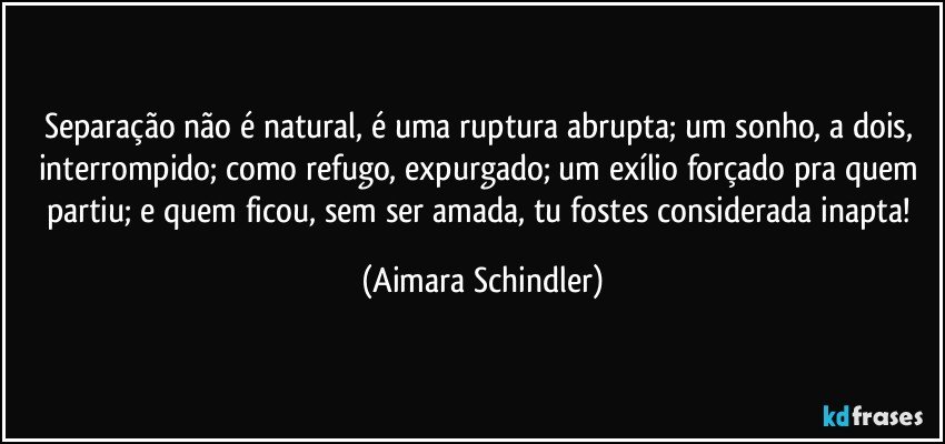 Separação não é natural, é uma ruptura abrupta; um sonho, a dois, interrompido; como refugo, expurgado; um exílio forçado pra quem partiu; e quem ficou, sem ser amada, tu fostes considerada inapta! (Aimara Schindler)