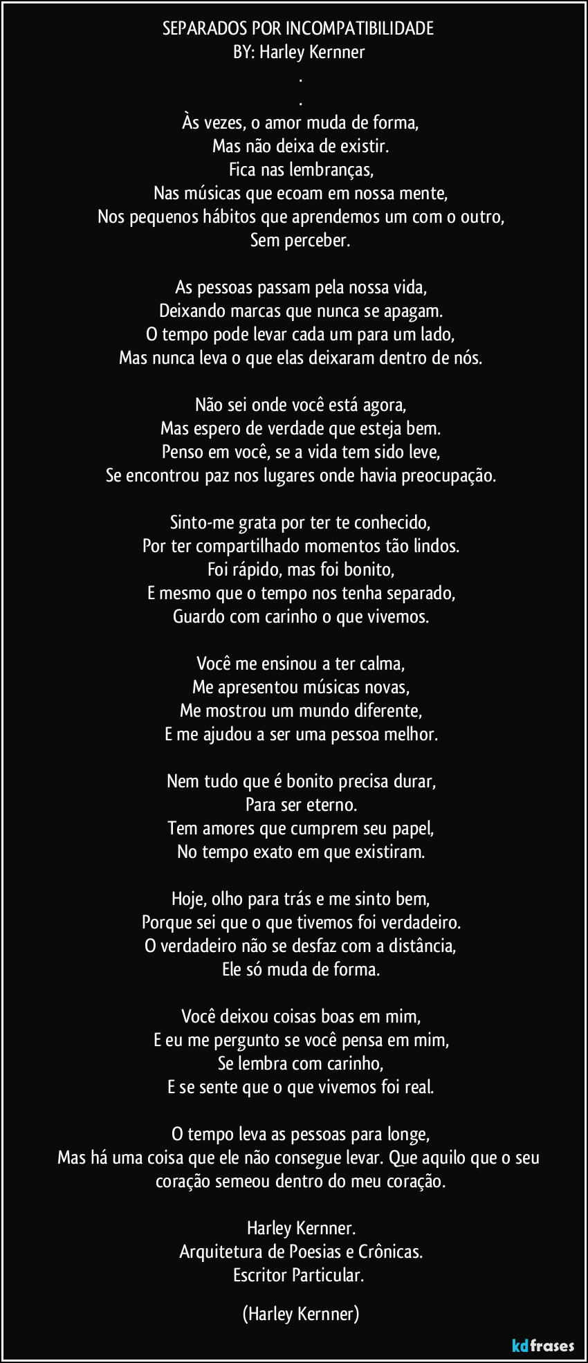 SEPARADOS POR INCOMPATIBILIDADE 
BY: Harley Kernner 
.
.
Às vezes, o amor muda de forma,
Mas não deixa de existir.
Fica nas lembranças,
Nas músicas que ecoam em nossa mente,
Nos pequenos hábitos que aprendemos um com o outro,
Sem perceber.

As pessoas passam pela nossa vida,
Deixando marcas que nunca se apagam.
O tempo pode levar cada um para um lado,
Mas nunca leva o que elas deixaram dentro de nós.

Não sei onde você está agora,
Mas espero de verdade que esteja bem.
Penso em você, se a vida tem sido leve,
Se encontrou paz nos lugares onde havia preocupação.

Sinto-me grata por ter te conhecido,
Por ter compartilhado momentos tão lindos.
Foi rápido, mas foi bonito,
E mesmo que o tempo nos tenha separado,
Guardo com carinho o que vivemos.

Você me ensinou a ter calma,
Me apresentou músicas novas,
Me mostrou um mundo diferente,
E me ajudou a ser uma pessoa melhor.

Nem tudo que é bonito precisa durar,
Para ser eterno.
Tem amores que cumprem seu papel,
No tempo exato em que existiram.

Hoje, olho para trás e me sinto bem,
Porque sei que o que tivemos foi verdadeiro.
O verdadeiro não se desfaz com a distância,
Ele só muda de forma.

Você deixou coisas boas em mim,
E eu me pergunto se você pensa em mim,
Se lembra com carinho,
E se sente que o que vivemos foi real.

O tempo leva as pessoas para longe,
Mas há uma coisa que ele não consegue levar. Que aquilo que o seu coração semeou dentro do meu coração.

Harley Kernner.
Arquitetura de Poesias e Crônicas.
Escritor Particular. (Harley Kernner)