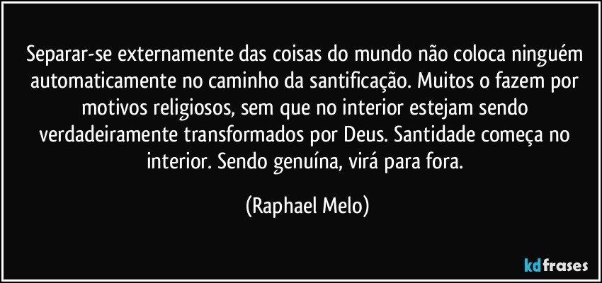Separar-se externamente das coisas do mundo não coloca ninguém automaticamente no caminho da santificação. Muitos o fazem por motivos religiosos, sem que no interior estejam sendo verdadeiramente transformados por Deus. Santidade começa no interior. Sendo genuína, virá para fora. (Raphael Melo)