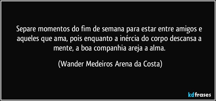 Separe momentos do fim de semana para estar entre amigos e aqueles que ama, pois enquanto a inércia do corpo descansa a mente, a boa companhia areja a alma. (Wander Medeiros Arena da Costa)