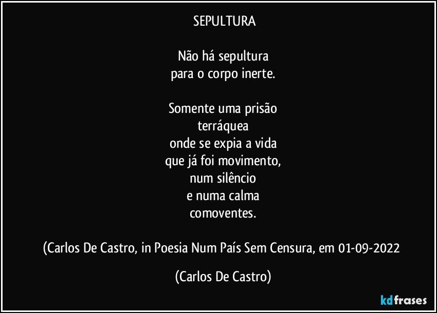 ⁠SEPULTURA

Não há sepultura
para o corpo inerte.

Somente uma prisão
terráquea
onde se expia a vida
que já foi movimento,
num silêncio
e numa calma
comoventes.

(Carlos De Castro, in Poesia Num País Sem Censura, em 01-09-2022 (Carlos De Castro)