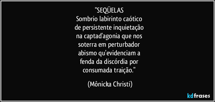 "SEQÜELAS
Sombrio labirinto caótico
de persistente inquietação
na captad'agonia que nos
soterra em perturbador
abismo qu'evidenciam a
fenda da discórdia por
consumada traição." (Mônicka Christi)