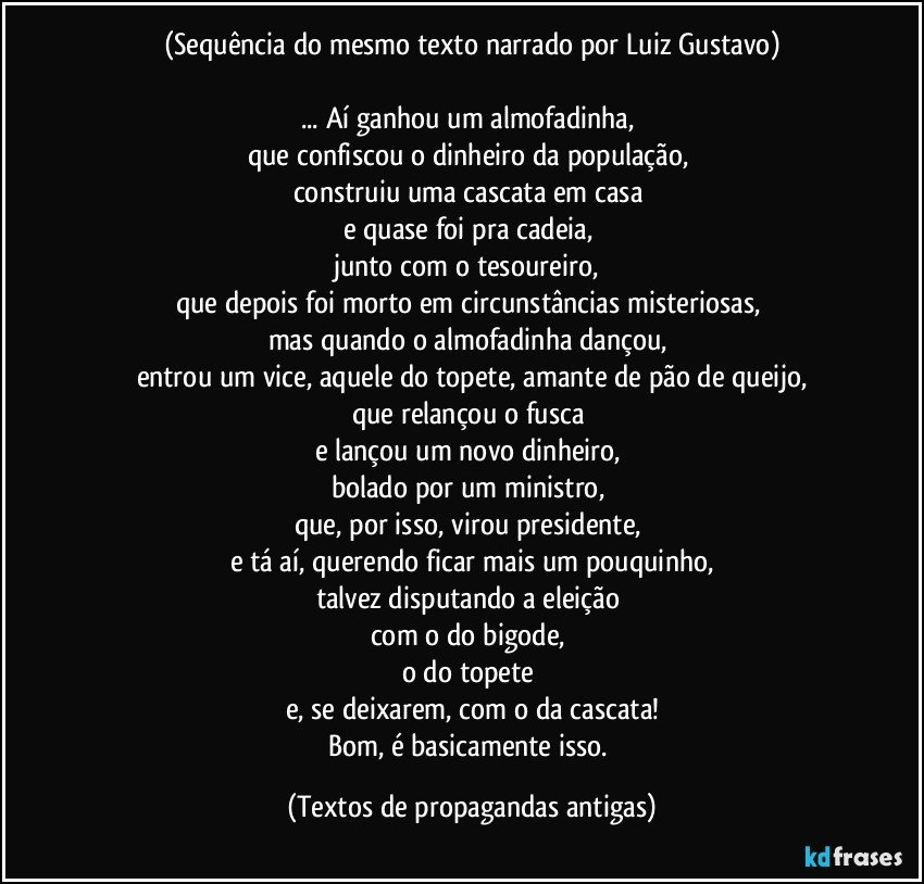 (Sequência do mesmo texto narrado por Luiz Gustavo)

... Aí ganhou um almofadinha, 
que confiscou o dinheiro da população, 
construiu uma cascata em casa 
e quase foi pra cadeia, 
junto com o tesoureiro, 
que depois foi morto em circunstâncias misteriosas, 
mas quando o almofadinha dançou, 
entrou um vice, aquele do topete, amante de pão de queijo,
que relançou o fusca 
e lançou um novo dinheiro, 
bolado por um ministro, 
que, por isso, virou presidente, 
e tá aí, querendo ficar mais um pouquinho,
talvez disputando a eleição 
com o do bigode, 
o do topete 
e, se deixarem, com o da cascata!
Bom, é basicamente isso. (Textos de propagandas antigas)