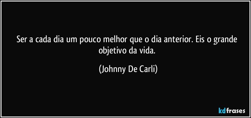 Ser a cada dia um pouco melhor que o dia anterior. Eis o grande objetivo da vida. (Johnny De Carli)