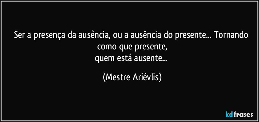 Ser a presença da ausência, ou a ausência do presente... Tornando como que presente,
quem está ausente... (Mestre Ariévlis)