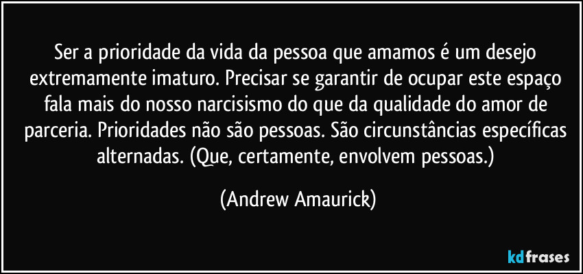 Ser a prioridade da vida da pessoa que amamos é um desejo extremamente imaturo. Precisar se garantir de ocupar este espaço fala mais do nosso narcisismo do que da qualidade do amor de parceria. Prioridades não são pessoas. São circunstâncias específicas alternadas. (Que, certamente, envolvem pessoas.) (Andrew Amaurick)