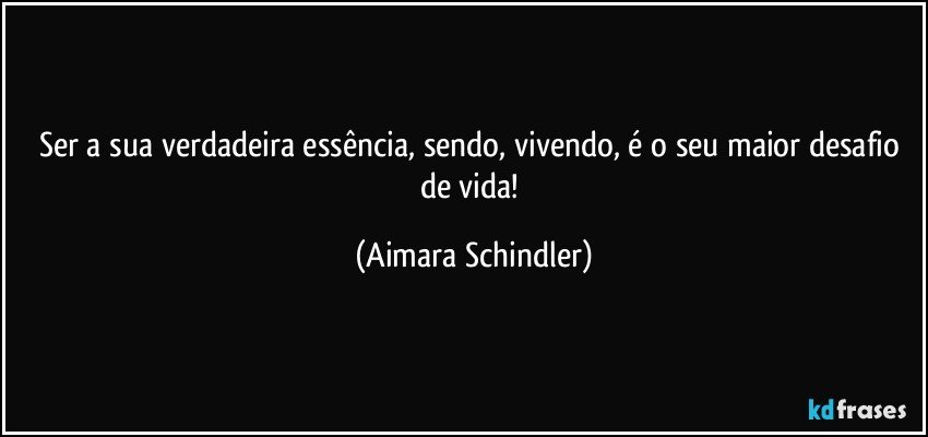 Ser a sua verdadeira essência, sendo, vivendo, é o seu maior desafio de vida! (Aimara Schindler)