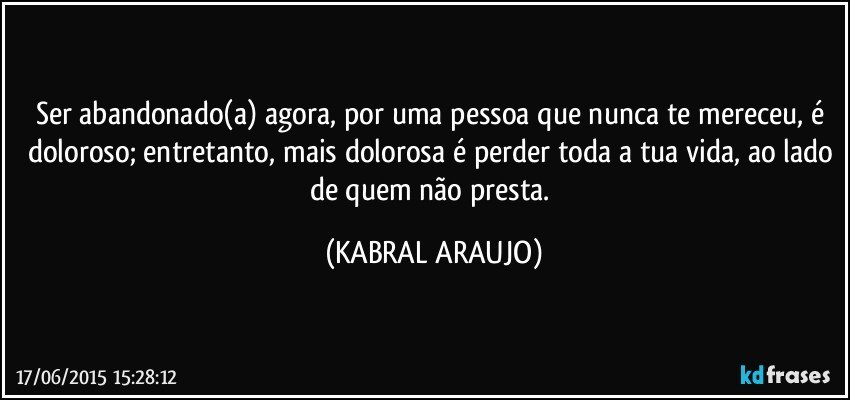 Ser abandonado(a) agora, por uma pessoa que nunca te mereceu, é doloroso; entretanto, mais dolorosa é perder toda a tua vida, ao lado de quem não presta. (KABRAL ARAUJO)