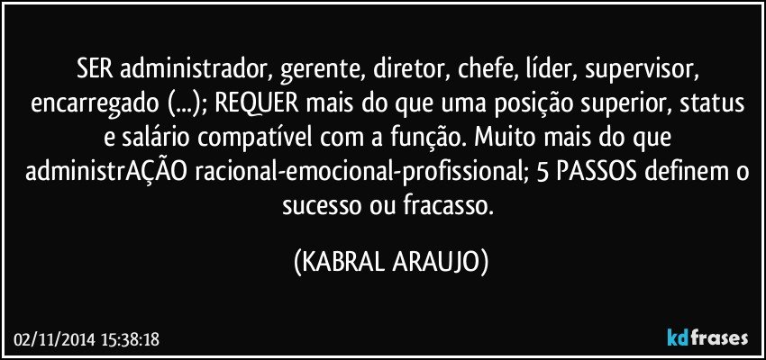 SER administrador, gerente, diretor, chefe, líder, supervisor, encarregado (...); REQUER mais do que uma posição superior, status e salário compatível com a função. Muito mais do que administrAÇÃO racional-emocional-profissional; 5 PASSOS definem o sucesso ou fracasso. (KABRAL ARAUJO)