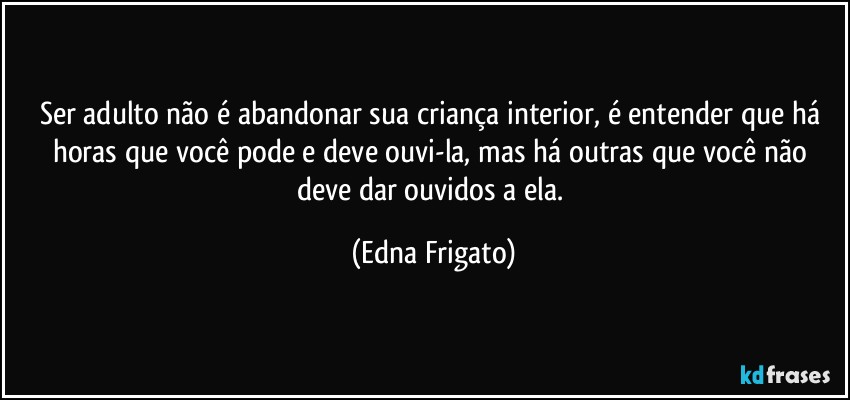 Ser adulto não é abandonar sua criança interior, é entender que há horas que você pode e deve ouvi-la, mas há outras que você não deve dar ouvidos a ela. (Edna Frigato)