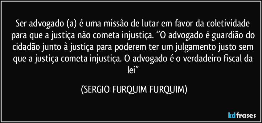 Ser advogado (a) é uma missão de lutar em favor da coletividade para que a justiça não cometa injustiça. ‘’O advogado é guardião do cidadão junto à justiça para poderem ter um julgamento justo sem que a justiça cometa injustiça. O advogado é o verdadeiro fiscal da lei” (SERGIO FURQUIM FURQUIM)