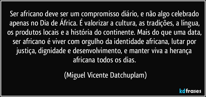 Ser africano deve ser um compromisso diário, e não algo celebrado apenas no Dia de África. É valorizar a cultura, as tradições, a língua, os produtos locais e a história do continente. Mais do que uma data, ser africano é viver com orgulho da identidade africana, lutar por justiça, dignidade e desenvolvimento, e manter viva a herança africana todos os dias. (Miguel Vicente Datchuplam)