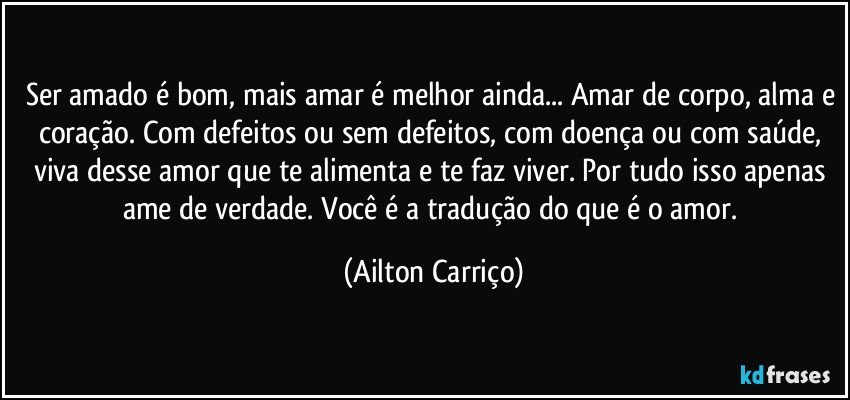 Ser amado é bom, mais amar é melhor ainda... Amar de corpo, alma e coração. Com defeitos ou sem defeitos, com doença ou com saúde, viva desse amor que te alimenta e te faz viver. Por tudo isso apenas ame de verdade. Você é a tradução do que é o amor. (Ailton Carriço)