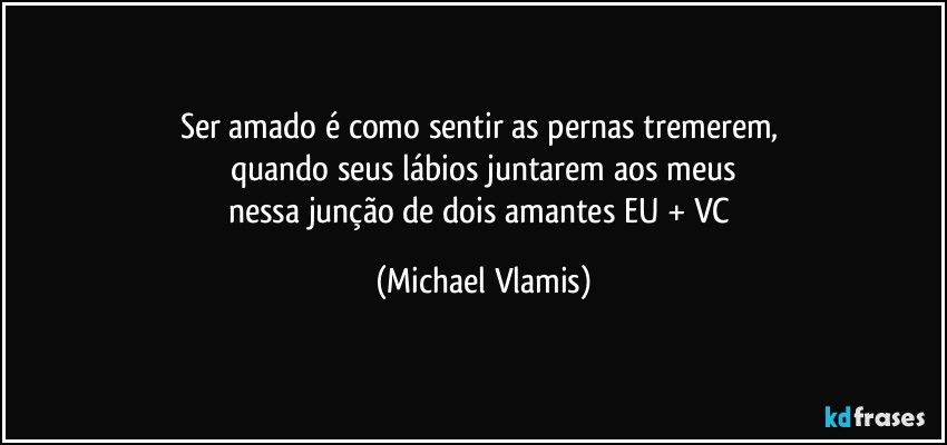 Ser amado é como sentir as pernas tremerem, 
quando seus lábios juntarem aos meus
nessa junção de dois amantes EU + VC (Michael Vlamis)