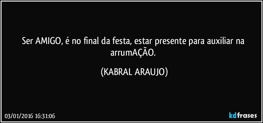 Ser AMIGO, é no final da festa, estar presente para auxiliar na arrumAÇÃO. (KABRAL ARAUJO)