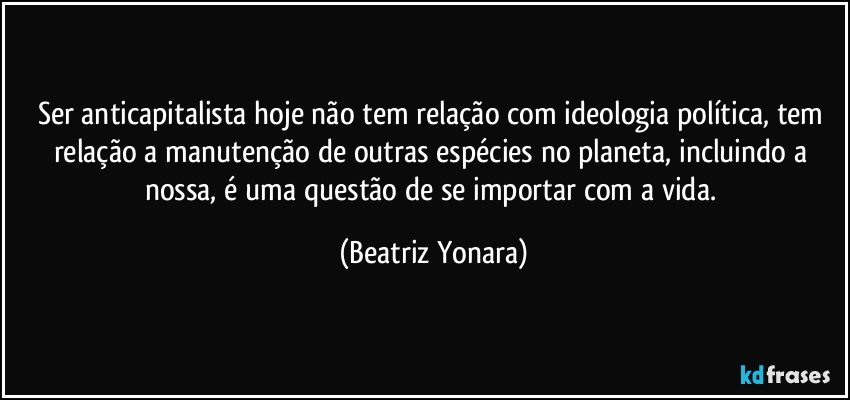 Ser anticapitalista hoje não tem relação com ideologia política, tem relação a manutenção de outras espécies no planeta, incluindo a nossa, é uma questão de se importar com a vida. (Beatriz Yonara)