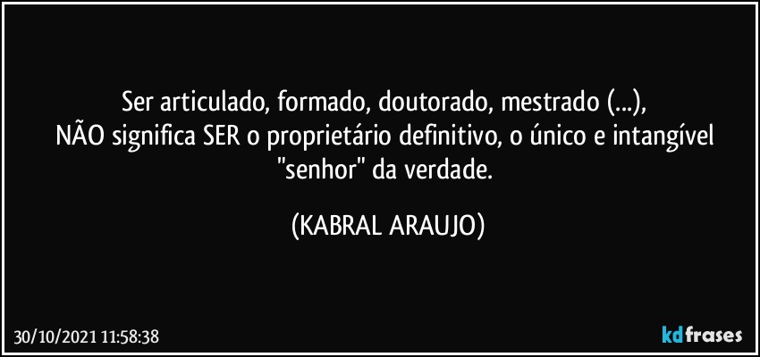 Ser articulado, formado, doutorado, mestrado (...), 
NÃO significa SER o proprietário definitivo, o único e intangível "senhor" da verdade. (KABRAL ARAUJO)