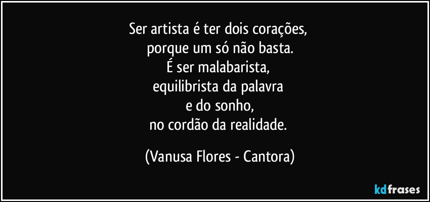 Ser artista é ter dois corações, 
porque um só não basta.
É ser malabarista, 
equilibrista da palavra 
e do sonho,
no cordão da realidade. (Vanusa Flores - Cantora)