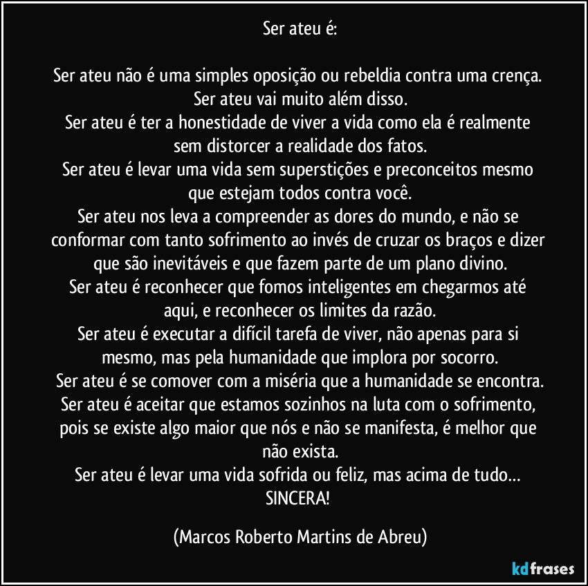 Ser ateu é:

Ser ateu não é uma simples oposição ou rebeldia contra uma crença. Ser ateu vai muito além disso.
Ser ateu é ter a honestidade de viver a vida como ela é realmente sem distorcer a realidade dos fatos.
Ser ateu é levar uma vida sem superstições e preconceitos mesmo que estejam todos contra você.
Ser ateu nos leva a compreender as dores do mundo, e não se conformar com tanto sofrimento ao invés de cruzar os braços e dizer que são inevitáveis e que fazem parte de um plano divino.
Ser ateu é reconhecer que fomos inteligentes em chegarmos até aqui, e reconhecer os limites da razão.
Ser ateu é executar a difícil tarefa de viver, não apenas para si mesmo, mas pela humanidade que implora por socorro.
Ser ateu é se comover com a miséria que a humanidade se encontra.
Ser ateu é aceitar que estamos sozinhos na luta com o sofrimento, pois se existe algo maior que nós e não se manifesta, é melhor que não exista.
Ser ateu é levar uma vida sofrida ou feliz, mas acima de tudo… SINCERA! (Marcos Roberto Martins de Abreu)