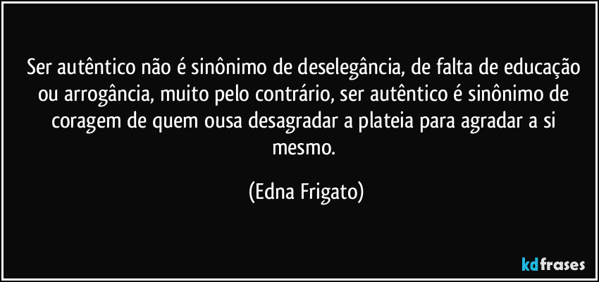 Ser autêntico não é sinônimo de deselegância, de falta de educação ou arrogância, muito pelo contrário, ser autêntico é sinônimo de coragem de quem ousa desagradar a plateia para agradar a si mesmo. (Edna Frigato)