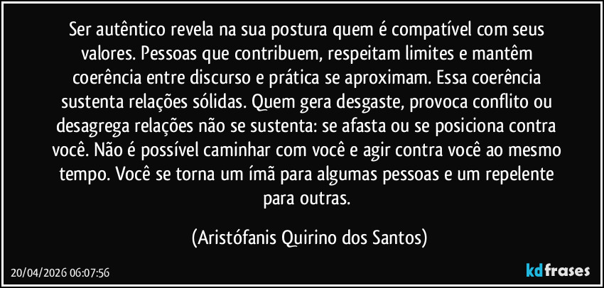 Ser autêntico revela na sua postura quem é compatível com seus valores. Pessoas que contribuem, respeitam limites e mantêm coerência entre discurso e prática se aproximam. Essa coerência sustenta relações sólidas. Quem gera desgaste, provoca conflito ou desagrega relações não se sustenta: se afasta ou se posiciona contra você. Não é possível caminhar com você e agir contra você ao mesmo tempo. Você se torna um ímã para algumas pessoas e um repelente para outras. (Aristófanis Quirino dos Santos)
