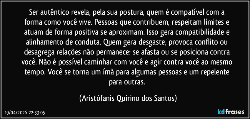 Ser autêntico revela, pela sua postura, quem é compatível com a forma como você vive. Pessoas que contribuem, respeitam limites e atuam de forma positiva se aproximam. Isso gera compatibilidade e alinhamento de conduta. Quem gera desgaste, provoca conflito ou desagrega relações não permanece: se afasta ou se posiciona contra você. Não é possível caminhar com você e agir contra você ao mesmo tempo. Você se torna um ímã para algumas pessoas e um repelente para outras. (Aristófanis Quirino dos Santos)