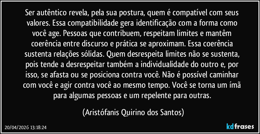 Ser autêntico revela, pela sua postura, quem é compatível com seus valores. Essa compatibilidade gera identificação com a forma como você age. Pessoas que contribuem, respeitam limites e mantêm coerência entre discurso e prática se aproximam. Essa coerência sustenta relações sólidas. Quem desrespeita limites não se sustenta, pois tende a desrespeitar também a individualidade do outro e, por isso, se afasta ou se posiciona contra você. Não é possível caminhar com você e agir contra você ao mesmo tempo. Você se torna um ímã para algumas pessoas e um repelente para outras. (Aristófanis Quirino dos Santos)