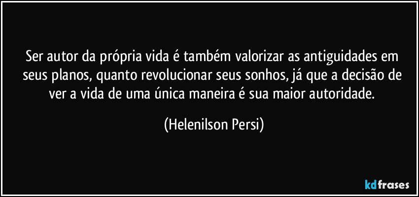 Ser autor da própria vida é também valorizar as antiguidades em seus planos, quanto revolucionar seus sonhos, já que a decisão de ver a vida de uma única maneira é sua maior autoridade. (Helenilson Persi)