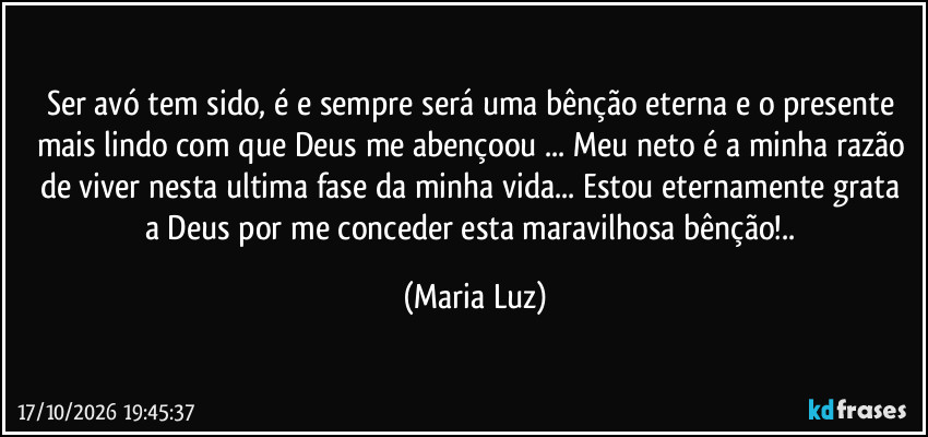 Ser avó tem sido, é e sempre será uma bênção eterna e o presente mais lindo com que Deus me abençoou ... Meu neto é a minha razão de viver nesta ultima fase da minha vida... Estou eternamente grata a Deus por me conceder esta maravilhosa bênção!.. (Maria Luz)
