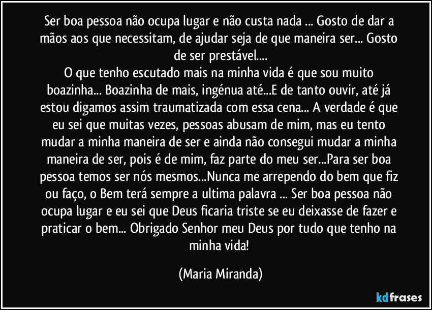 Ser boa pessoa não ocupa lugar e não custa nada ... Gosto de dar a mãos aos que necessitam, de ajudar seja de que maneira ser... Gosto de ser prestável...
O que tenho escutado mais na minha vida é que sou muito boazinha... Boazinha de mais, ingénua até...E de tanto ouvir, até já estou digamos assim traumatizada com essa cena... A verdade é que eu sei que muitas vezes, pessoas abusam de mim, mas eu tento mudar a minha maneira de ser e ainda não consegui  mudar a minha maneira de ser, pois é de mim, faz parte do meu ser...Para ser boa pessoa temos ser nós mesmos...Nunca me arrependo do bem que fiz ou faço, o Bem terá sempre a ultima palavra ... Ser boa pessoa não ocupa lugar e eu sei que Deus  ficaria triste se eu deixasse de fazer e praticar o bem... Obrigado Senhor meu Deus por tudo que tenho na minha vida! (Maria Miranda)