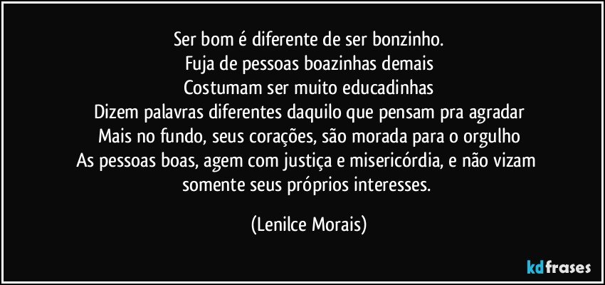 Ser bom é diferente de ser bonzinho.
Fuja de pessoas boazinhas demais
Costumam ser muito educadinhas
Dizem palavras diferentes daquilo que pensam pra agradar
Mais no fundo, seus corações, são morada para o orgulho
As pessoas boas, agem com justiça e misericórdia, e não vizam somente seus próprios interesses. (Lenilce Morais)