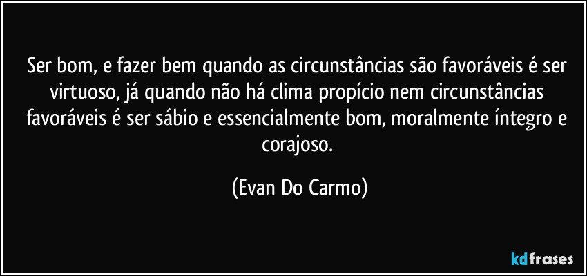 Ser bom, e fazer bem quando as circunstâncias são favoráveis é ser virtuoso, já quando não há clima propício nem circunstâncias favoráveis é ser sábio e essencialmente bom, moralmente íntegro e corajoso. (Evan Do Carmo)