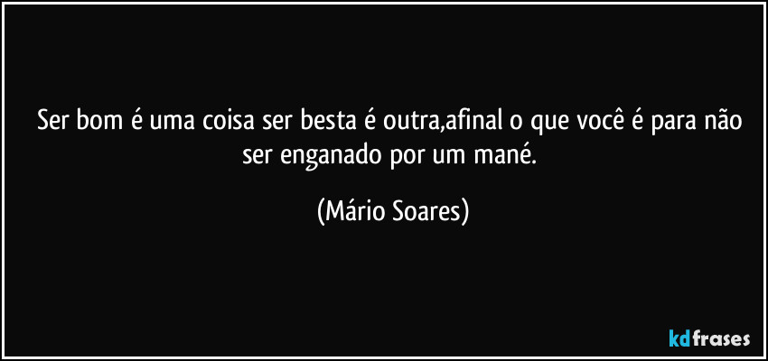 Ser bom é uma coisa ser besta é outra,afinal o que você é para não ser enganado por um mané. (Mário Soares)