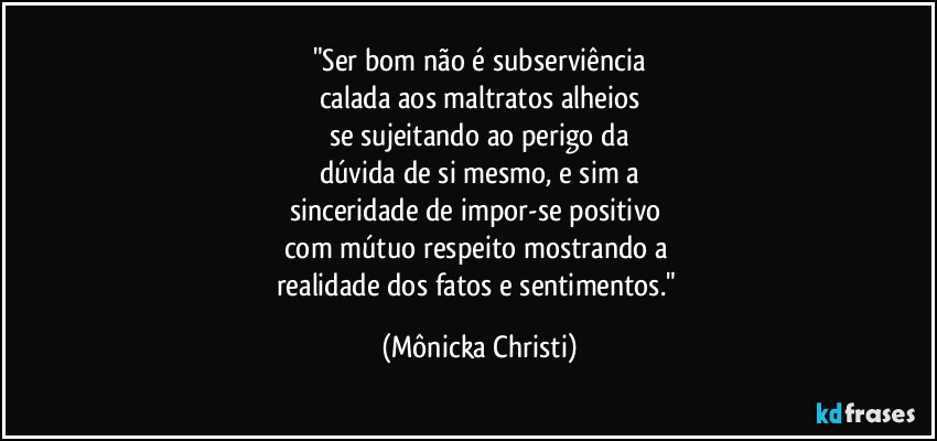 "Ser bom não é subserviência
calada aos maltratos alheios
se sujeitando ao perigo da
dúvida de si mesmo, e sim a
sinceridade de impor-se positivo
com mútuo respeito mostrando a
realidade dos fatos e sentimentos." (Mônicka Christi)