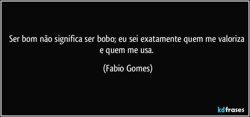 Ser bom não significa ser bobo; eu sei exatamente quem me valoriza e quem me usa. (Fabio Gomes)