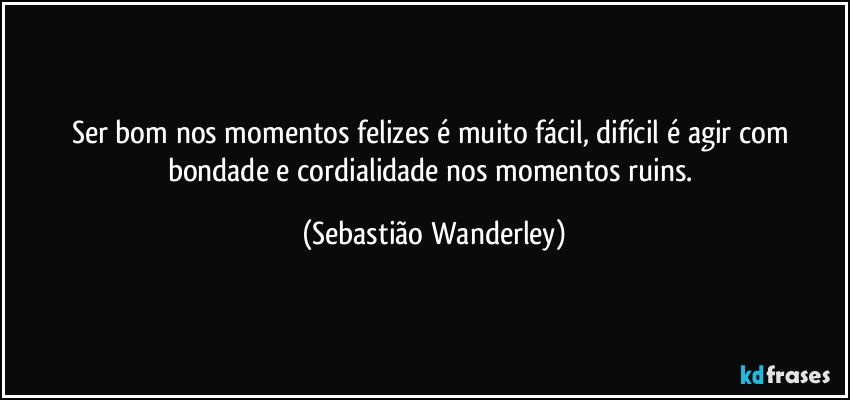 Ser bom nos momentos felizes é muito fácil, difícil é agir com bondade e cordialidade nos momentos ruins. (Sebastião Wanderley)