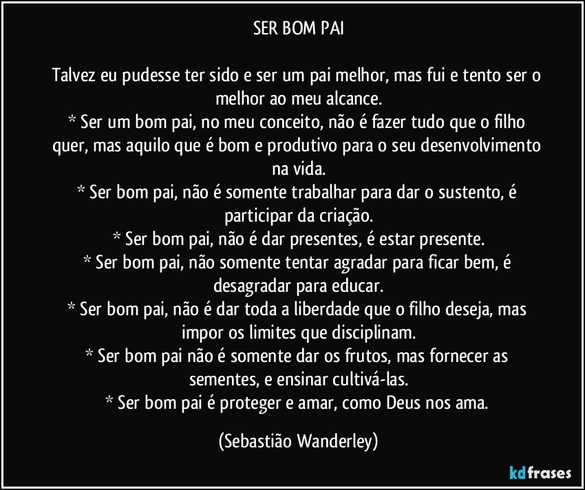 SER  BOM  PAI

Talvez eu pudesse ter sido e ser um pai melhor, mas fui e tento ser o melhor ao meu alcance.
* Ser um bom pai, no meu conceito, não é fazer tudo que o filho quer, mas aquilo que é bom e produtivo para o seu desenvolvimento na vida.
* Ser bom pai, não é somente trabalhar para dar o sustento, é participar da criação.
* Ser bom pai, não é dar presentes, é estar presente.
* Ser bom pai, não somente tentar agradar para ficar bem, é desagradar para educar.
* Ser bom pai, não é dar toda a liberdade que o filho deseja, mas impor os limites que disciplinam.
* Ser bom pai não é somente dar os frutos, mas fornecer as sementes, e ensinar cultivá-las.
* Ser bom pai é proteger e amar, como Deus nos ama. (Sebastião Wanderley)