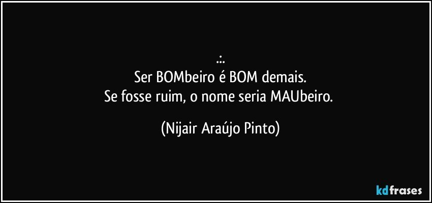 .:.
Ser BOMbeiro é BOM demais.
Se fosse ruim, o nome seria MAUbeiro. (Nijair Araújo Pinto)