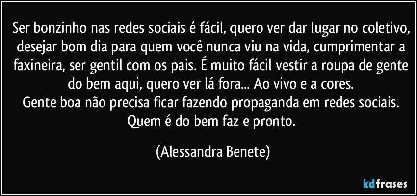 Ser bonzinho nas redes sociais é fácil, quero ver dar lugar no coletivo, desejar bom dia para quem você nunca viu na vida, cumprimentar a faxineira, ser gentil com os pais. É muito fácil vestir a roupa de gente do bem aqui, quero ver lá fora... Ao vivo e a cores. 
Gente boa não precisa ficar fazendo propaganda em redes sociais. Quem é do bem faz e pronto. (Alessandra Benete)